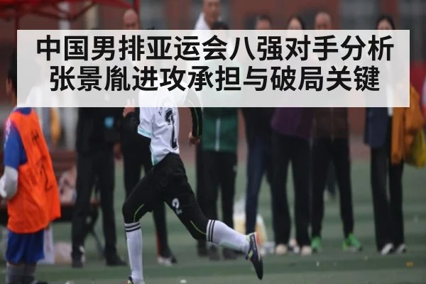 中国男排亚运会八强对手分析张景胤进攻承担与破局关键